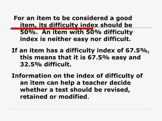 For an item to be considered a good item, its difficulty index should be 50%.  An item with 50% difficulty index is neither easy nor difficult. If an item has a difficulty index of 67.5%, this means that it is 67.5% easy and 32.5% difficult. Information on the index of difficulty of an item can help a teacher decide whether a test should be revised, retained or modified . 