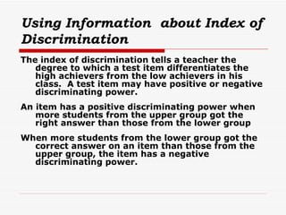 Using Information  about Index of Discrimination The index of discrimination tells a teacher the degree to which a test item differentiates the high achievers from the low achievers in his class.  A test item may have positive or negative discriminating power. An item has a positive discriminating power when more students from the upper group got the right answer than those from the lower group When more students from the lower group got the correct answer on an item than those from the upper group, the item has a negative discriminating power. 