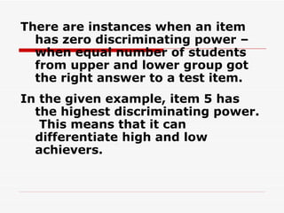 There are instances when an item has zero discriminating power – when equal number of students from upper and lower group got the right answer to a test item. In the given example, item 5 has the highest discriminating power.  This means that it can differentiate high and low achievers. 