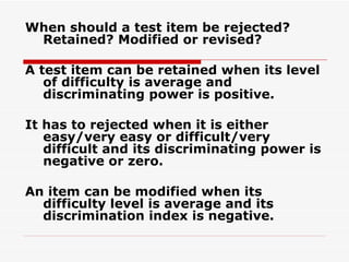 When should a test item be rejected?  Retained? Modified or revised? A test item can be retained when its level of difficulty is average and discriminating power is positive. It has to rejected when it is either easy/very easy or difficult/very difficult and its discriminating power is negative or zero. An item can be modified when its difficulty level is average and its discrimination index is negative. 