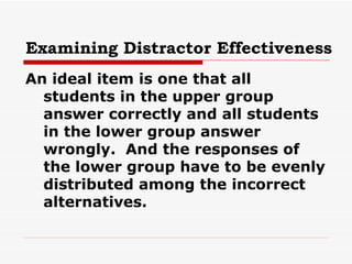 Examining Distractor Effectiveness An ideal item is one that all students in the upper group answer correctly and all students in the lower group answer wrongly.  And the responses of the lower group have to be evenly distributed among the incorrect alternatives. 