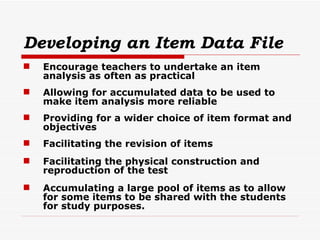 Developing an Item Data File   Encourage teachers to undertake an item analysis as often as practical Allowing for accumulated data to be used to make item analysis more reliable Providing for a wider choice of item format and objectives Facilitating the revision of items Facilitating the physical construction and reproduction of the test Accumulating a large pool of items as to allow for some items to be shared with the students for study purposes. 