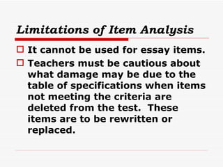 Limitations of Item Analysis It cannot be used for essay items. Teachers must be cautious about what damage may be due to the table of specifications when items not meeting the criteria are deleted from the test.  These items are to be rewritten or replaced. 