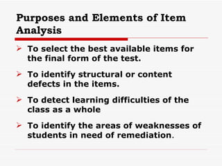 Purposes and Elements of Item Analysis To select the best available items for the final form of the test. To identify structural or content defects in the items. To detect learning difficulties of the class as a whole To identify the areas of weaknesses of students in need of remediation . 