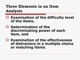 Three Elements in an Item Analysis Examination of the difficulty level of the items, Determination of the discriminating power of each item, and Examination of the effectiveness of distractors in a multiple choice or matching items. 
