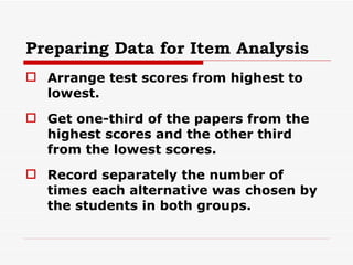 Preparing Data for Item Analysis Arrange test scores from highest to lowest. Get one-third of the papers from the highest scores and the other third from the lowest scores. Record separately the number of times each alternative was chosen by the students in both groups. 