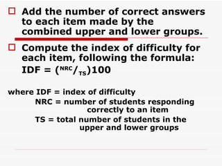Add the number of correct answers to each item made by the combined upper and lower groups. Compute the index of difficulty for each item, following the formula: IDF = ( NRC / TS )100 where IDF = index of difficulty   NRC = number of students responding    correctly to an item   TS = total number of students in the    upper and lower groups   
