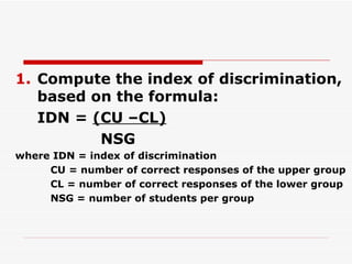 Compute the index of discrimination, based on the formula: IDN =  (CU –CL)   NSG where IDN = index of discrimination CU = number of correct responses of the upper group CL = number of correct responses of the lower group NSG = number of students per group 