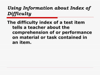 Using Information about Index of Difficulty The difficulty index of a test item tells a teacher about the comprehension of or performance on material or task contained in an item. 