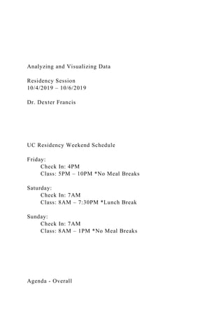 Analyzing and Visualizing Data
Residency Session
10/4/2019 – 10/6/2019
Dr. Dexter Francis
UC Residency Weekend Schedule
Friday:
Check In: 4PM
Class: 5PM – 10PM *No Meal Breaks
Saturday:
Check In: 7AM
Class: 8AM – 7:30PM *Lunch Break
Sunday:
Check In: 7AM
Class: 8AM – 1PM *No Meal Breaks
Agenda - Overall
 