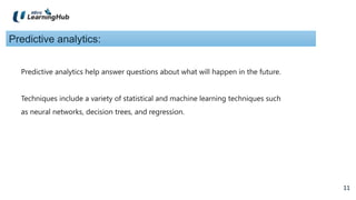 11
11
Predictive analytics:
Predictive analytics help answer questions about what will happen in the future.
Techniques include a variety of statistical and machine learning techniques such
as neural networks, decision trees, and regression.
 