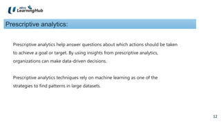 12
12
Prescriptive analytics:
Prescriptive analytics help answer questions about which actions should be taken
to achieve a goal or target. By using insights from prescriptive analytics,
organizations can make data-driven decisions.
Prescriptive analytics techniques rely on machine learning as one of the
strategies to find patterns in large datasets.
 