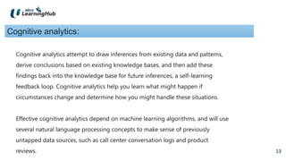 13
13
Cognitive analytics:
Cognitive analytics attempt to draw inferences from existing data and patterns,
derive conclusions based on existing knowledge bases, and then add these
findings back into the knowledge base for future inferences, a self-learning
feedback loop. Cognitive analytics help you learn what might happen if
circumstances change and determine how you might handle these situations.
Effective cognitive analytics depend on machine learning algorithms, and will use
several natural language processing concepts to make sense of previously
untapped data sources, such as call center conversation logs and product
reviews.
 