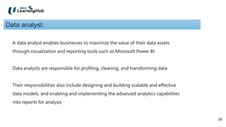 16
16
Data analyst:
A data analyst enables businesses to maximize the value of their data assets
through visualization and reporting tools such as Microsoft Power BI.
Data analysts are responsible for profiling, cleaning, and transforming data.
Their responsibilities also include designing and building scalable and effective
data models, and enabling and implementing the advanced analytics capabilities
into reports for analysis.
 