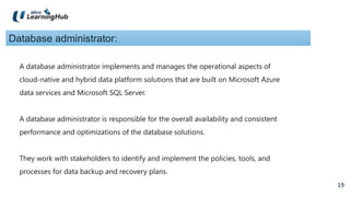 19
19
Database administrator:
A database administrator implements and manages the operational aspects of
cloud-native and hybrid data platform solutions that are built on Microsoft Azure
data services and Microsoft SQL Server.
A database administrator is responsible for the overall availability and consistent
performance and optimizations of the database solutions.
They work with stakeholders to identify and implement the policies, tools, and
processes for data backup and recovery plans.
 
