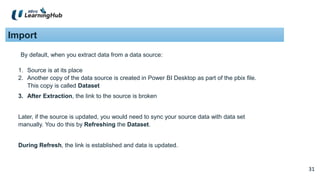 31
31
Import
By default, when you extract data from a data source:
1. Source is at its place
2. Another copy of the data source is created in Power BI Desktop as part of the pbix file.
This copy is called Dataset
3. After Extraction, the link to the source is broken
Later, if the source is updated, you would need to sync your source data with data set
manually. You do this by Refreshing the Dataset.
During Refresh, the link is established and data is updated.
 