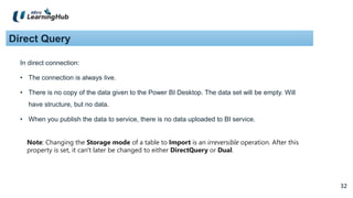 32
32
Direct Query
In direct connection:
• The connection is always live.
• There is no copy of the data given to the Power BI Desktop. The data set will be empty. Will
have structure, but no data.
• When you publish the data to service, there is no data uploaded to BI service.
Note: Changing the Storage mode of a table to Import is an irreversible operation. After this
property is set, it can't later be changed to either DirectQuery or Dual.
 