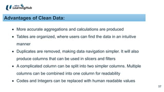 37
37
Advantages of Clean Data:
 More accurate aggregations and calculations are produced
 Tables are organized, where users can find the data in an intuitive
manner
 Duplicates are removed, making data navigation simpler. It will also
produce columns that can be used in slicers and filters
 A complicated column can be split into two simpler columns. Multiple
columns can be combined into one column for readability
 Codes and Integers can be replaced with human readable values
 