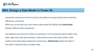 44
44
M04: Design a Data Model in Power BI
The databases you connect to either on-premises or in the cloud store data in tables. One
table might store data about products, while another stores data about orders, while
another stores data about salesperson commissions. Relationships define how data in
one table is related to data in another table.
A powerful component of self-service BI is the ability to compare data to find similarities,
differences, and trends.
Before you can do that, you must create a data model that defines the relationships
between different data components.
 