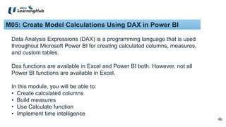 46
46
M05: Create Model Calculations Using DAX in Power BI
Data Analysis Expressions (DAX) is a programming language that is used
throughout Microsoft Power BI for creating calculated columns, measures,
and custom tables.
Dax functions are available in Excel and Power BI both. However, not all
Power BI functions are available in Excel.
In this module, you will be able to:
• Create calculated columns
• Build measures
• Use Calculate function
• Implement time intelligence
 