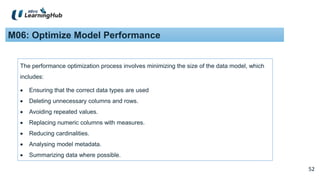 52
52
M06: Optimize Model Performance
The performance optimization process involves minimizing the size of the data model, which
includes:
 Ensuring that the correct data types are used
 Deleting unnecessary columns and rows.
 Avoiding repeated values.
 Replacing numeric columns with measures.
 Reducing cardinalities.
 Analysing model metadata.
 Summarizing data where possible.
 
