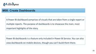 79
79
M08: Create Dashboards
A Power BI dashboard comprises of visuals that are taken from a single report or
multiple reports. The purpose of dashboards is to showcase the main, most
important highlights of the story.
Power BI dashboards is a feature only included in Power BI Service. You can also
view dashboards on mobile devices, though you can’t build them there.
 