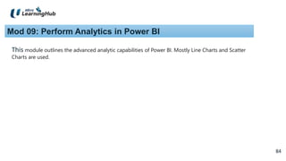 84
84
Mod 09: Perform Analytics in Power BI
This module outlines the advanced analytic capabilities of Power BI. Mostly Line Charts and Scatter
Charts are used.
 