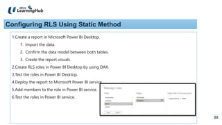 88
88
Configuring RLS Using Static Method
1.Create a report in Microsoft Power BI Desktop.
1. Import the data.
2. Confirm the data model between both tables.
3. Create the report visuals.
2.Create RLS roles in Power BI Desktop by using DAX.
3.Test the roles in Power BI Desktop.
4.Deploy the report to Microsoft Power BI service.
5.Add members to the role in Power BI service.
6.Test the roles in Power BI service.
 