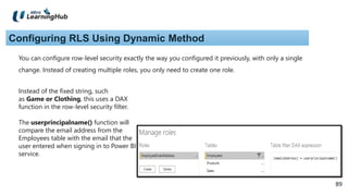 89
89
Configuring RLS Using Dynamic Method
You can configure row-level security exactly the way you configured it previously, with only a single
change. Instead of creating multiple roles, you only need to create one role.
Instead of the fixed string, such
as Game or Clothing, this uses a DAX
function in the row-level security filter.
The userprincipalname() function will
compare the email address from the
Employees table with the email that the
user entered when signing in to Power BI
service.
 