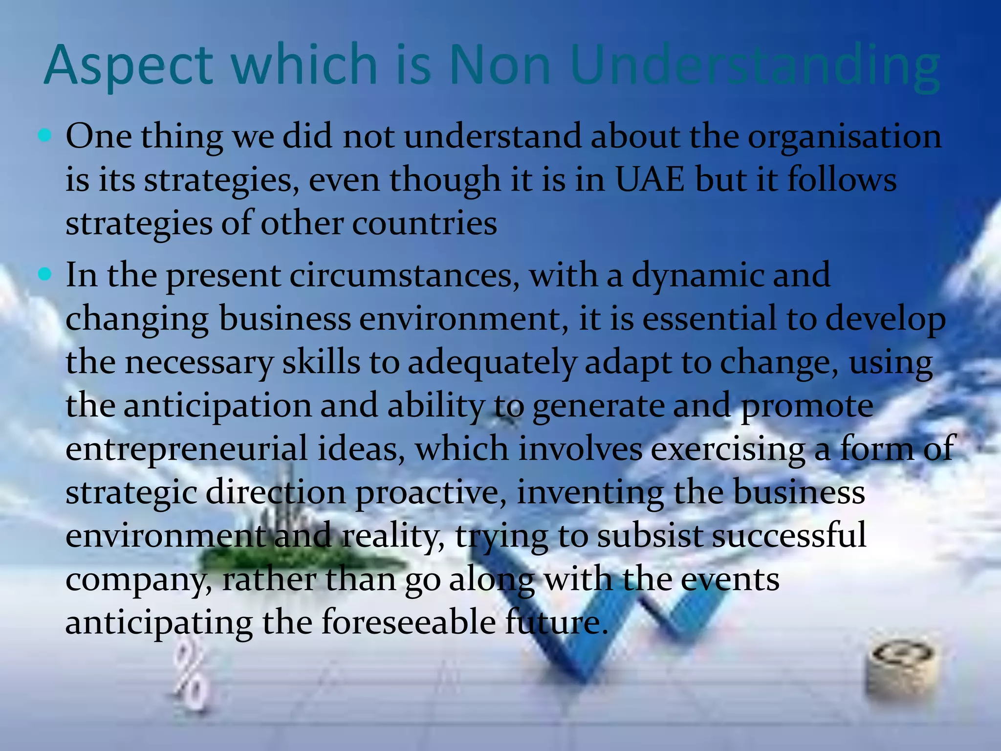Aspect which is Non Understanding
 One thing we did not understand about the organisation
is its strategies, even though it is in UAE but it follows
strategies of other countries
 In the present circumstances, with a dynamic and
changing business environment, it is essential to develop
the necessary skills to adequately adapt to change, using
the anticipation and ability to generate and promote
entrepreneurial ideas, which involves exercising a form of
strategic direction proactive, inventing the business
environment and reality, trying to subsist successful
company, rather than go along with the events
anticipating the foreseeable future.
 