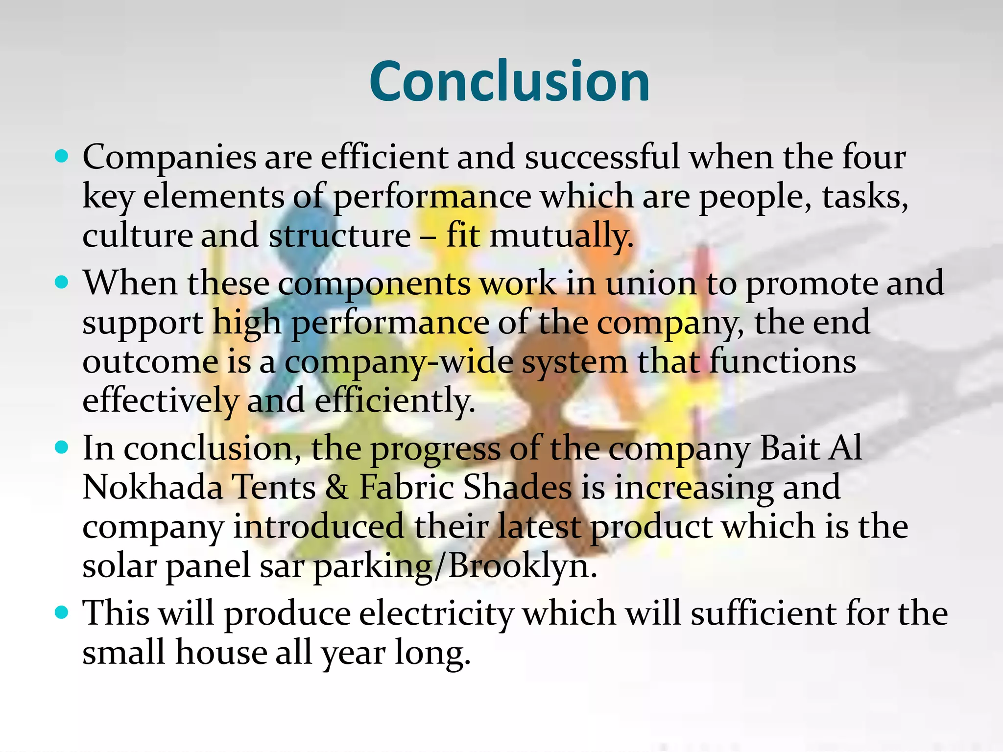 Conclusion
 Companies are efficient and successful when the four
key elements of performance which are people, tasks,
culture and structure – fit mutually.
 When these components work in union to promote and
support high performance of the company, the end
outcome is a company-wide system that functions
effectively and efficiently.
 In conclusion, the progress of the company Bait Al
Nokhada Tents & Fabric Shades is increasing and
company introduced their latest product which is the
solar panel sar parking/Brooklyn.
 This will produce electricity which will sufficient for the
small house all year long.
 