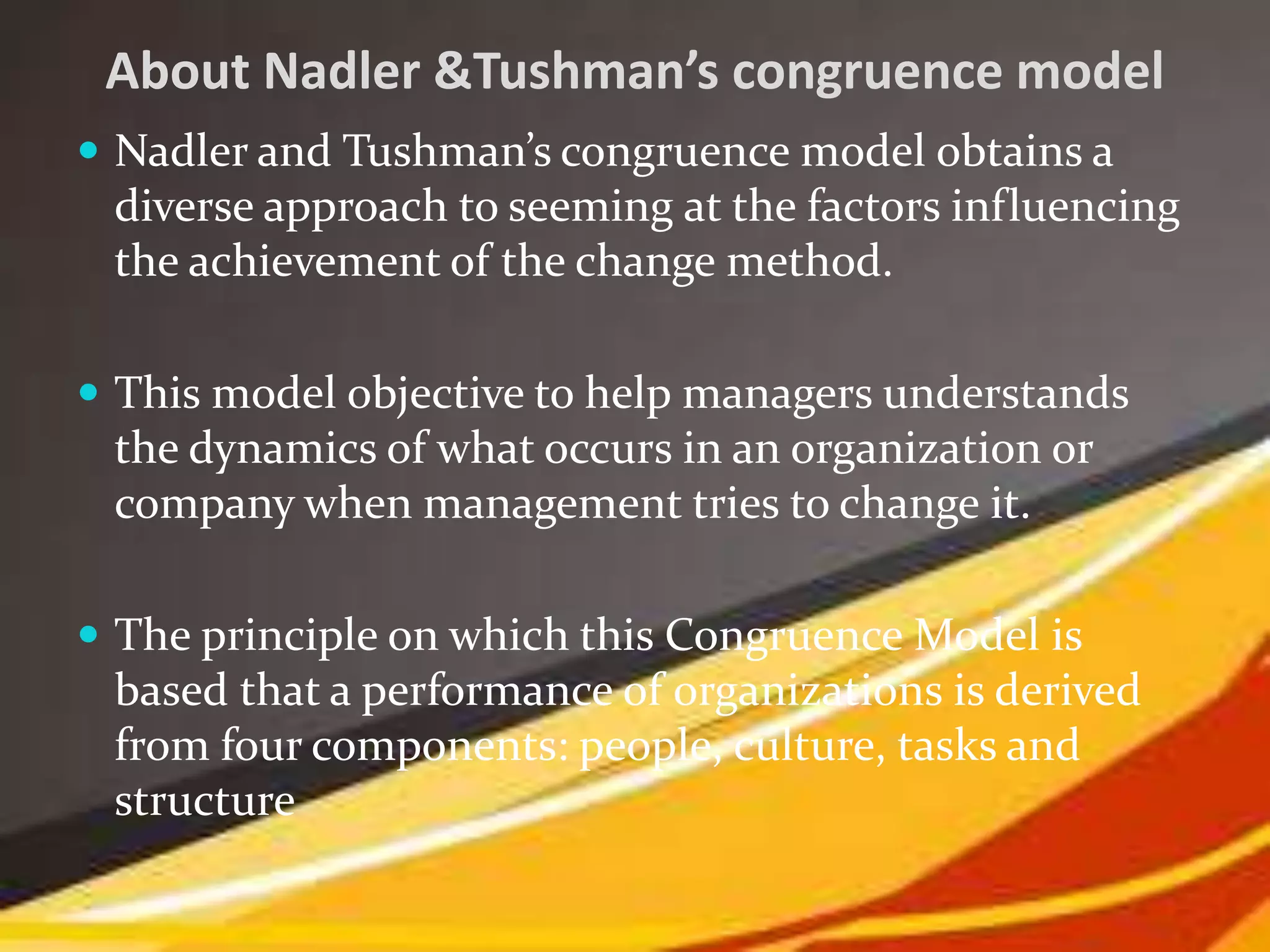 About Nadler &Tushman’s congruence model
 Nadler and Tushman’s congruence model obtains a
diverse approach to seeming at the factors influencing
the achievement of the change method.
 This model objective to help managers understands
the dynamics of what occurs in an organization or
company when management tries to change it.
 The principle on which this Congruence Model is
based that a performance of organizations is derived
from four components: people, culture, tasks and
structure
 