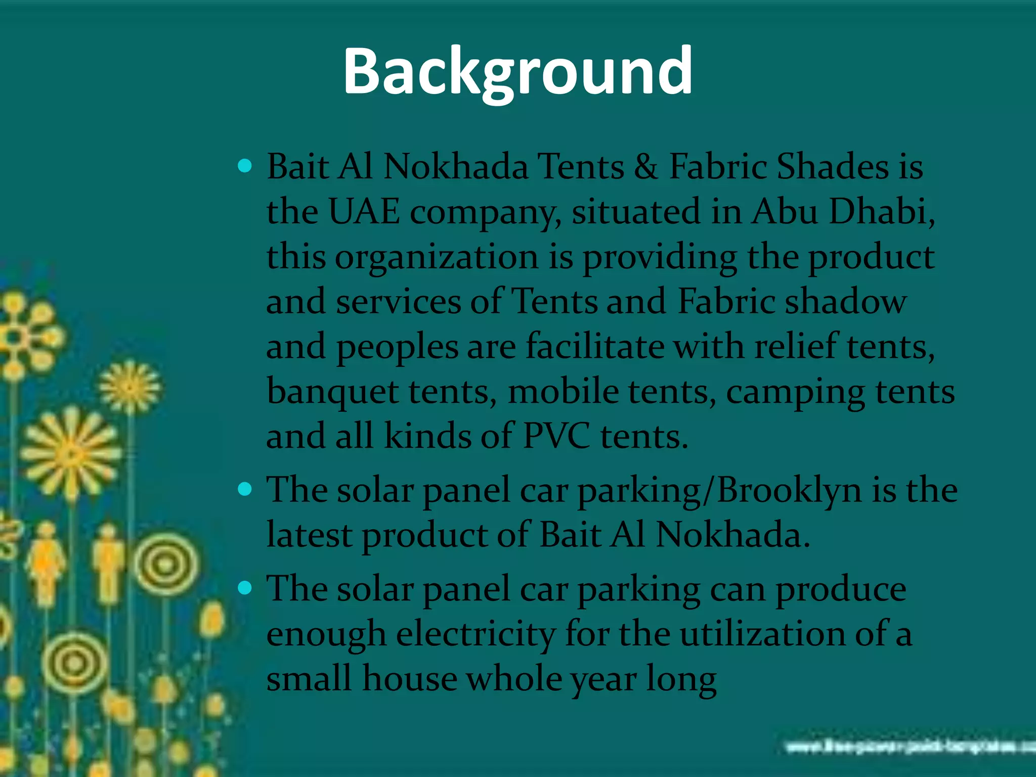 Background
 Bait Al Nokhada Tents & Fabric Shades is
the UAE company, situated in Abu Dhabi,
this organization is providing the product
and services of Tents and Fabric shadow
and peoples are facilitate with relief tents,
banquet tents, mobile tents, camping tents
and all kinds of PVC tents.
 The solar panel car parking/Brooklyn is the
latest product of Bait Al Nokhada.
 The solar panel car parking can produce
enough electricity for the utilization of a
small house whole year long
 