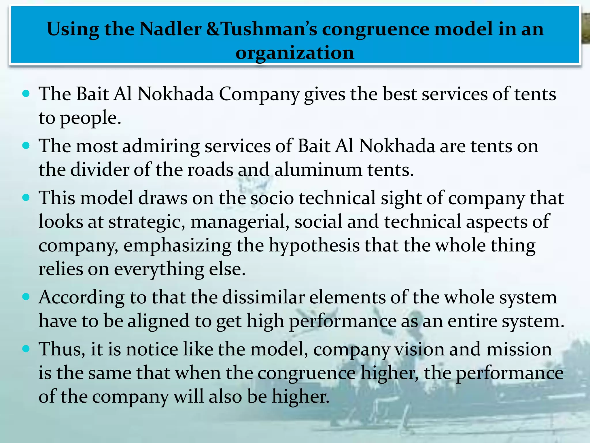 Using the Nadler &Tushman’s congruence model in an
organization
 The Bait Al Nokhada Company gives the best services of tents
to people.
 The most admiring services of Bait Al Nokhada are tents on
the divider of the roads and aluminum tents.
 This model draws on the socio technical sight of company that
looks at strategic, managerial, social and technical aspects of
company, emphasizing the hypothesis that the whole thing
relies on everything else.
 According to that the dissimilar elements of the whole system
have to be aligned to get high performance as an entire system.
 Thus, it is notice like the model, company vision and mission
is the same that when the congruence higher, the performance
of the company will also be higher.
 