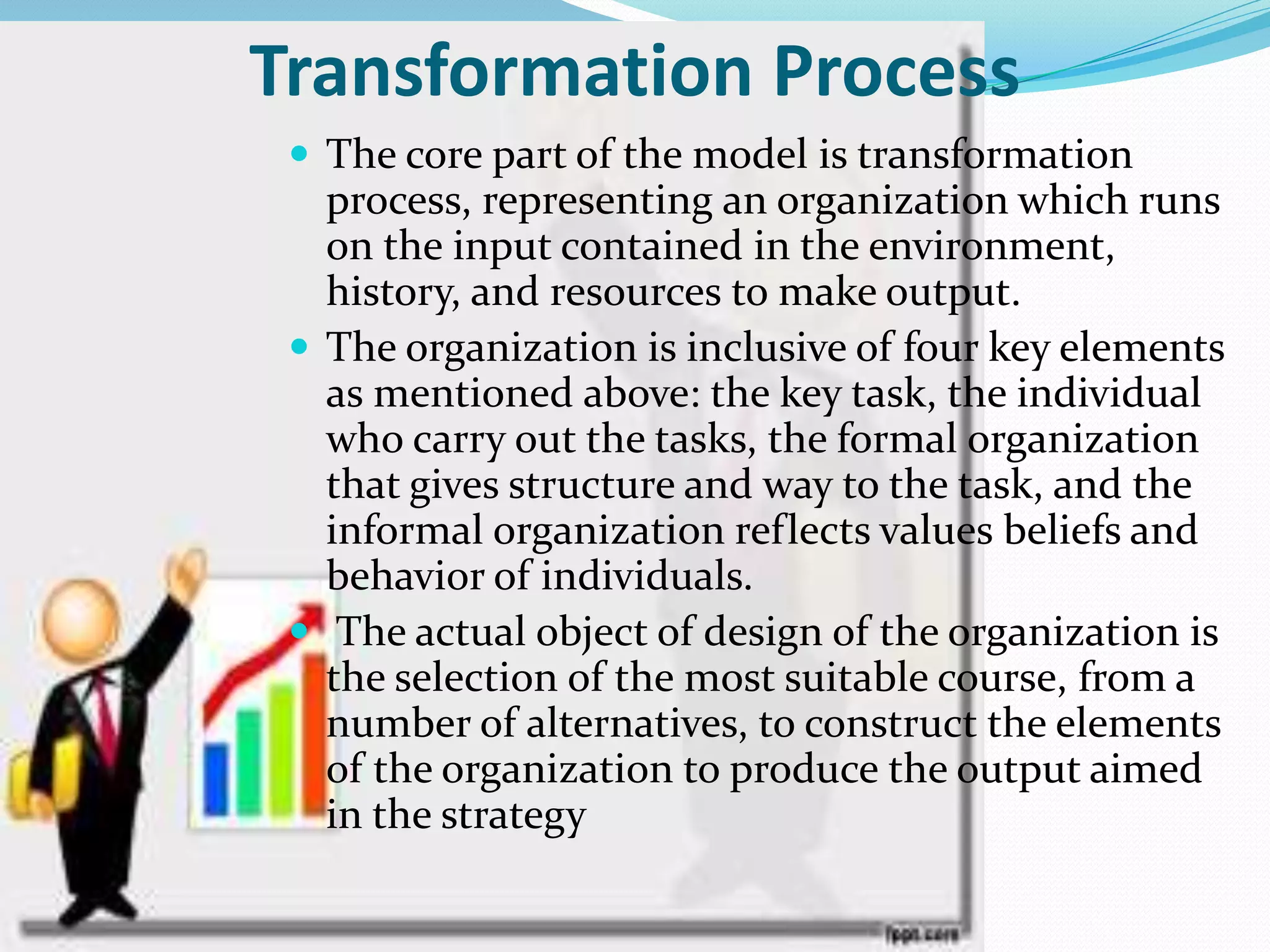 Transformation Process
 The core part of the model is transformation
process, representing an organization which runs
on the input contained in the environment,
history, and resources to make output.
 The organization is inclusive of four key elements
as mentioned above: the key task, the individual
who carry out the tasks, the formal organization
that gives structure and way to the task, and the
informal organization reflects values beliefs and
behavior of individuals.
 The actual object of design of the organization is
the selection of the most suitable course, from a
number of alternatives, to construct the elements
of the organization to produce the output aimed
in the strategy
 