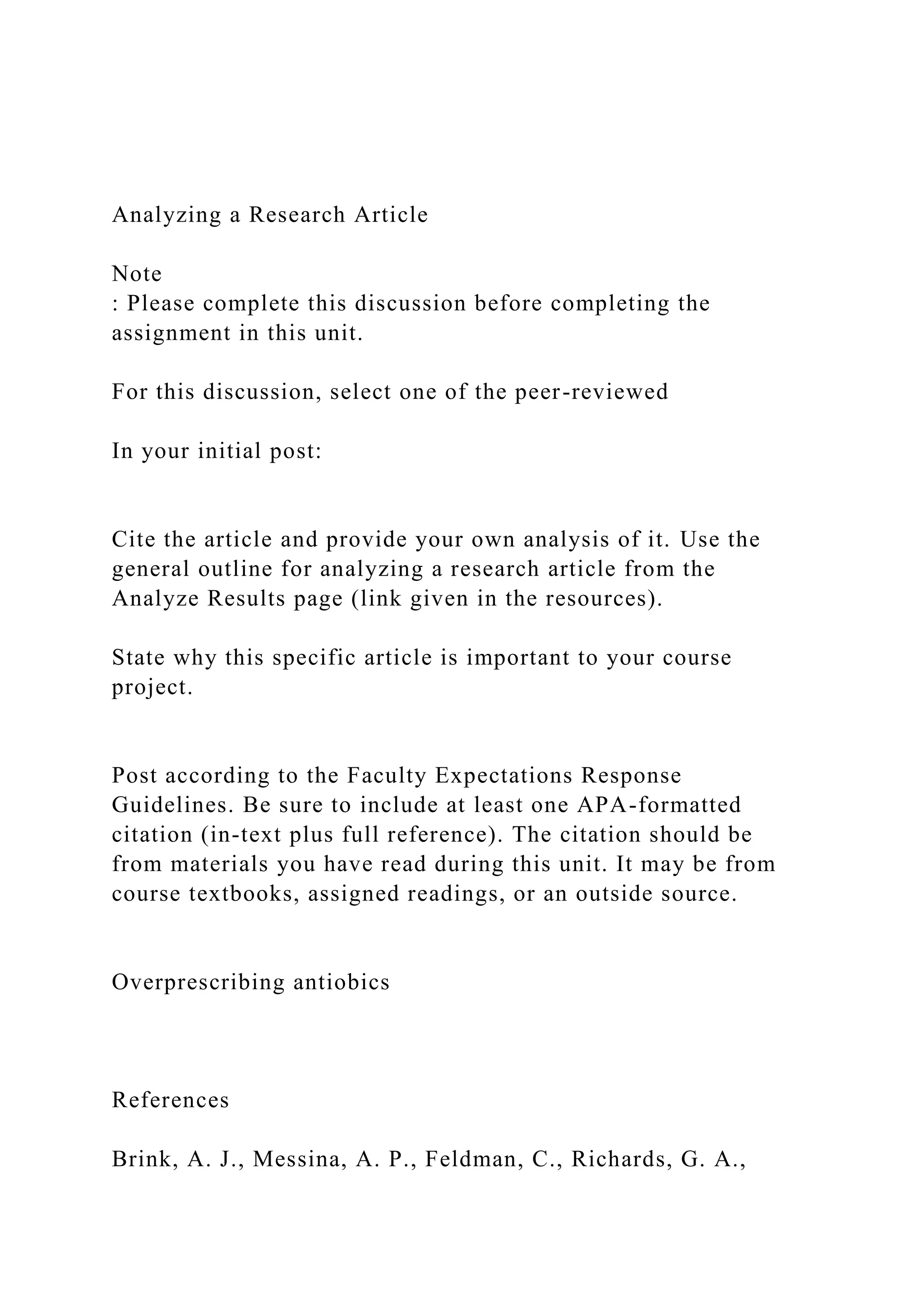 Analyzing a Research Article
Note
: Please complete this discussion before completing the
assignment in this unit.
For this discussion, select one of the peer-reviewed
In your initial post:
Cite the article and provide your own analysis of it. Use the
general outline for analyzing a research article from the
Analyze Results page (link given in the resources).
State why this specific article is important to your course
project.
Post according to the Faculty Expectations Response
Guidelines. Be sure to include at least one APA-formatted
citation (in-text plus full reference). The citation should be
from materials you have read during this unit. It may be from
course textbooks, assigned readings, or an outside source.
Overprescribing antiobics
References
Brink, A. J., Messina, A. P., Feldman, C., Richards, G. A.,