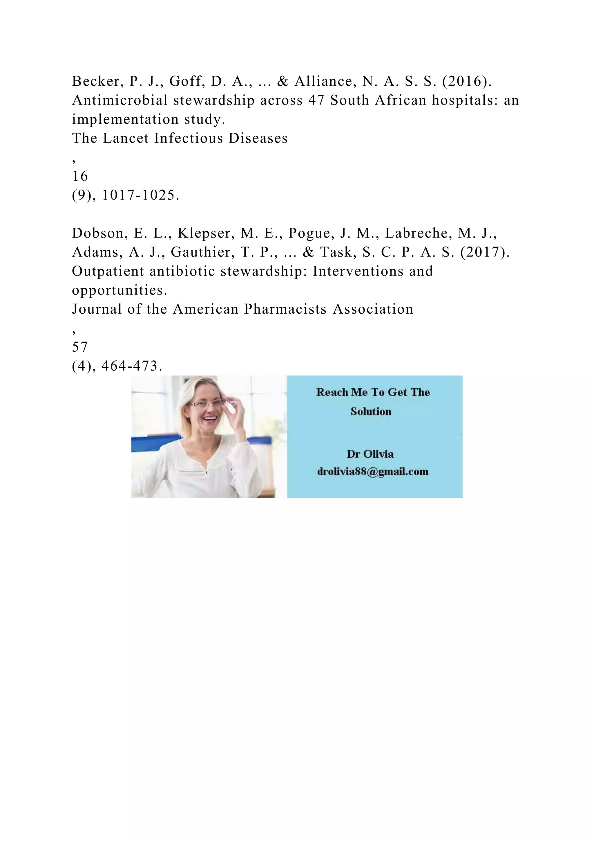 Becker, P. J., Goff, D. A., ... & Alliance, N. A. S. S. (2016).
Antimicrobial stewardship across 47 South African hospitals: an
implementation study.
The Lancet Infectious Diseases
,
16
(9), 1017-1025.
Dobson, E. L., Klepser, M. E., Pogue, J. M., Labreche, M. J.,
Adams, A. J., Gauthier, T. P., ... & Task, S. C. P. A. S. (2017).
Outpatient antibiotic stewardship: Interventions and
opportunities.
Journal of the American Pharmacists Association
,
57
(4), 464-473.