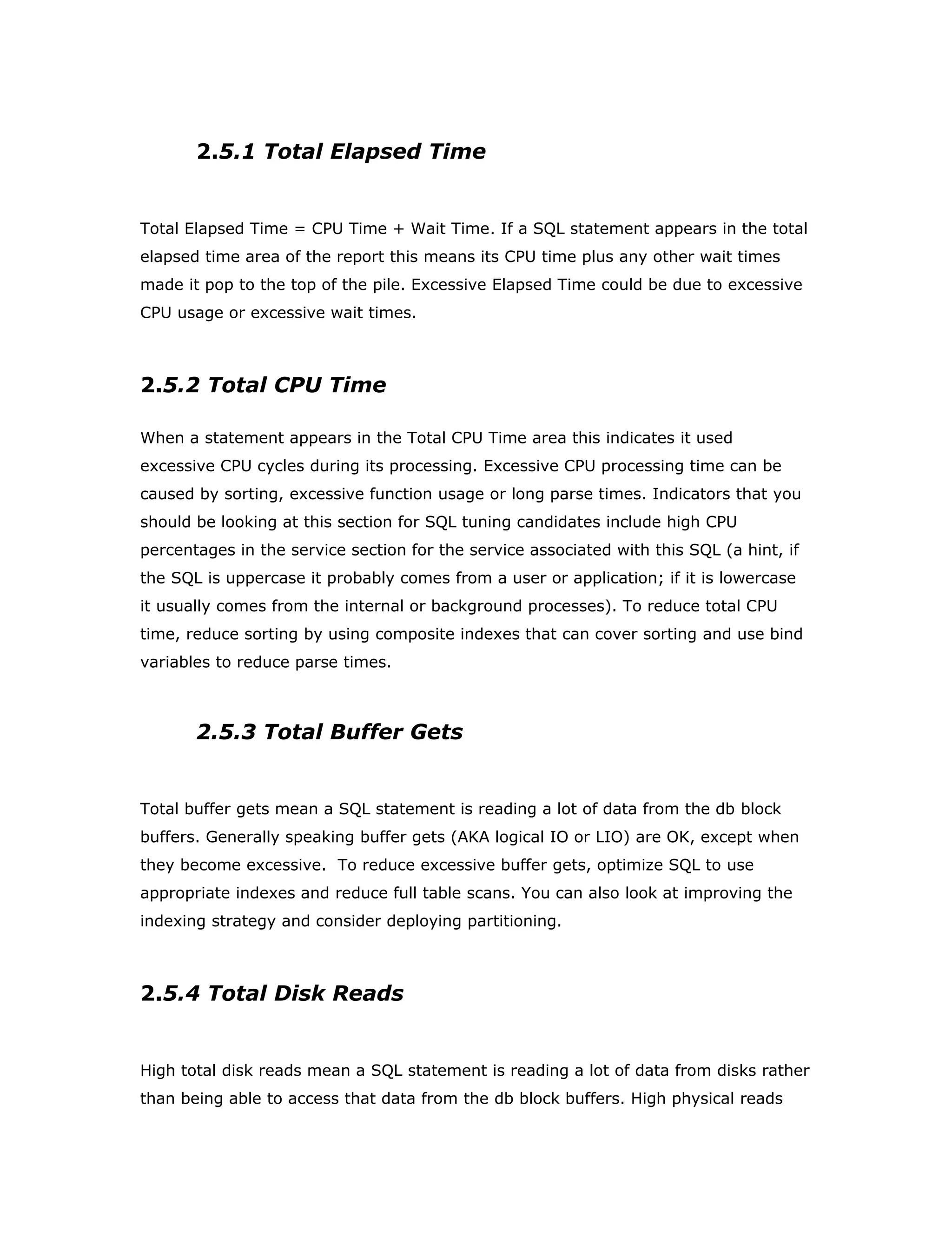2.5.1 Total Elapsed Time
Total Elapsed Time = CPU Time + Wait Time. If a SQL statement appears in the total
elapsed time area of the report this means its CPU time plus any other wait times
made it pop to the top of the pile. Excessive Elapsed Time could be due to excessive
CPU usage or excessive wait times.
2.5.2 Total CPU Time
When a statement appears in the Total CPU Time area this indicates it used
excessive CPU cycles during its processing. Excessive CPU processing time can be
caused by sorting, excessive function usage or long parse times. Indicators that you
should be looking at this section for SQL tuning candidates include high CPU
percentages in the service section for the service associated with this SQL (a hint, if
the SQL is uppercase it probably comes from a user or application; if it is lowercase
it usually comes from the internal or background processes). To reduce total CPU
time, reduce sorting by using composite indexes that can cover sorting and use bind
variables to reduce parse times.
2.5.3 Total Buffer Gets
Total buffer gets mean a SQL statement is reading a lot of data from the db block
buffers. Generally speaking buffer gets (AKA logical IO or LIO) are OK, except when
they become excessive. To reduce excessive buffer gets, optimize SQL to use
appropriate indexes and reduce full table scans. You can also look at improving the
indexing strategy and consider deploying partitioning.
2.5.4 Total Disk Reads
High total disk reads mean a SQL statement is reading a lot of data from disks rather
than being able to access that data from the db block buffers. High physical reads
 