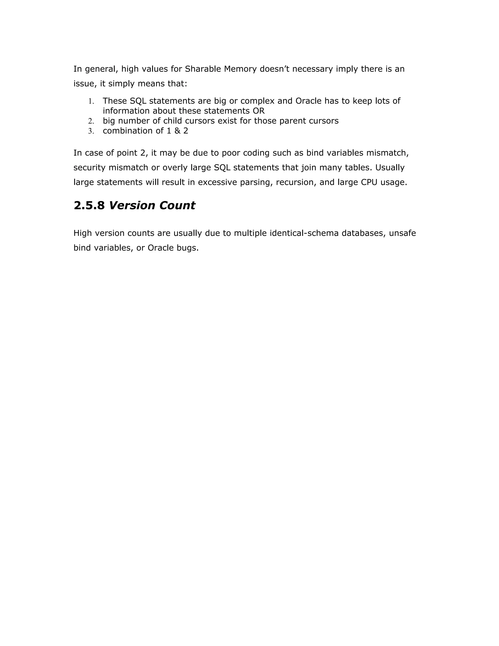 In general, high values for Sharable Memory doesn’t necessary imply there is an
issue, it simply means that:
1. These SQL statements are big or complex and Oracle has to keep lots of
information about these statements OR
2. big number of child cursors exist for those parent cursors
3. combination of 1 & 2
In case of point 2, it may be due to poor coding such as bind variables mismatch,
security mismatch or overly large SQL statements that join many tables. Usually
large statements will result in excessive parsing, recursion, and large CPU usage.
2.5.8 Version Count
High version counts are usually due to multiple identical-schema databases, unsafe
bind variables, or Oracle bugs.
 