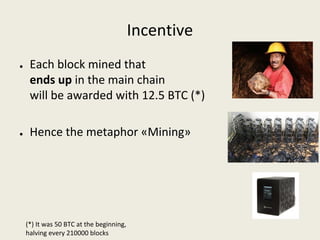 Incentive
● Each block mined that 
ends up in the main chain 
will be awarded with 12.5 BTC (*)
● Hence the metaphor «Mining»
(*) It was 50 BTC at the beginning, 
halving every 210000 blocks
 