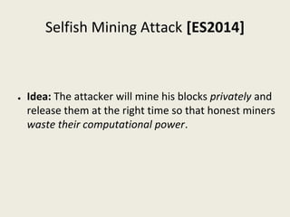 Selfish Mining Attack [ES2014]
● Idea: The attacker will mine his blocks privately and 
release them at the right time so that honest miners 
waste their computational power.
 