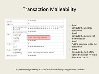 Transaction Malleability
http://www.righto.com/2014/02/bitcoins-hard-way-using-raw-bitcoin.html
• Step 1:
Compute the unsigned 
transaction
• Step 2:
Compute the signature of 
the transaction
• Step 3: 
Put the signature inside the 
transaction
• Step 4: 
Compute the hash of the 
signed transaction => this is 
the transaction ID
 
