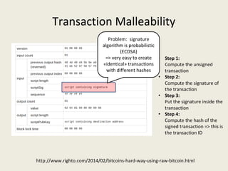 Transaction Malleability
http://www.righto.com/2014/02/bitcoins-hard-way-using-raw-bitcoin.html
• Step 1:
Compute the unsigned 
transaction
• Step 2:
Compute the signature of 
the transaction
• Step 3: 
Put the signature inside the 
transaction
• Step 4: 
Compute the hash of the 
signed transaction => this is 
the transaction ID
Problem:  signature 
algorithm is probabilistic 
(ECDSA)
=> very easy to create 
«identical» transactions 
with different hashes
 