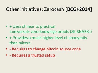 Other initiatives: Zerocash [BCG+2014]
• + Uses of near to practical 
«universal» zero-knowlege proofs (ZK-SNARKs)
• + Provides a much higher level of anonymity 
than mixers
• - Requires to change bitcoin source code
• - Requires a trusted setup
 