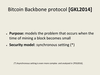 Bitcoin Backbone protocol [GKL2014]
● Purpose: models the problem that occurs when the 
time of mining a block becomes small
● Security model: synchronous setting (*)
(*) Asynchronous setting is even more complex  and analyzed in [PSS2016].
 