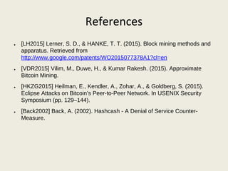 References
● [LH2015] Lerner, S. D., & HANKE, T. T. (2015). Block mining methods and
apparatus. Retrieved from
http://www.google.com/patents/WO2015077378A1?cl=en
● [VDR2015] Vilim, M., Duwe, H., & Kumar Rakesh. (2015). Approximate
Bitcoin Mining.
● [HKZG2015] Heilman, E., Kendler, A., Zohar, A., & Goldberg, S. (2015).
Eclipse Attacks on Bitcoin’s Peer-to-Peer Network. In USENIX Security
Symposium (pp. 129–144).
● [Back2002] Back, A. (2002). Hashcash - A Denial of Service Counter-
Measure.
 