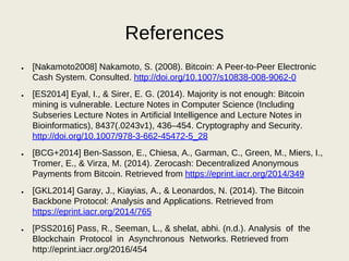 References
● [Nakamoto2008] Nakamoto, S. (2008). Bitcoin: A Peer-to-Peer Electronic
Cash System. Consulted. http://doi.org/10.1007/s10838-008-9062-0
● [ES2014] Eyal, I., & Sirer, E. G. (2014). Majority is not enough: Bitcoin
mining is vulnerable. Lecture Notes in Computer Science (Including
Subseries Lecture Notes in Artificial Intelligence and Lecture Notes in
Bioinformatics), 8437(.0243v1), 436–454. Cryptography and Security.
http://doi.org/10.1007/978-3-662-45472-5_28
● [BCG+2014] Ben-Sasson, E., Chiesa, A., Garman, C., Green, M., Miers, I.,
Tromer, E., & Virza, M. (2014). Zerocash: Decentralized Anonymous
Payments from Bitcoin. Retrieved from https://eprint.iacr.org/2014/349
● [GKL2014] Garay, J., Kiayias, A., & Leonardos, N. (2014). The Bitcoin
Backbone Protocol: Analysis and Applications. Retrieved from
https://eprint.iacr.org/2014/765
● [PSS2016] Pass, R., Seeman, L., & shelat, abhi. (n.d.). Analysis of the
Blockchain Protocol in Asynchronous Networks. Retrieved from
http://eprint.iacr.org/2016/454
 