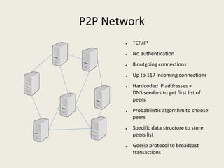 P2P Network
● TCP/IP
● No authentication
● 8 outgoing connections
● Up to 117 incoming connections
● Hardcoded IP addresses + 
DNS seeders to get first list of 
peers
● Probabilistic algorithm to choose 
peers
● Specific data structure to store 
peers list
● Gossip protocol to broadcast 
transactions
 