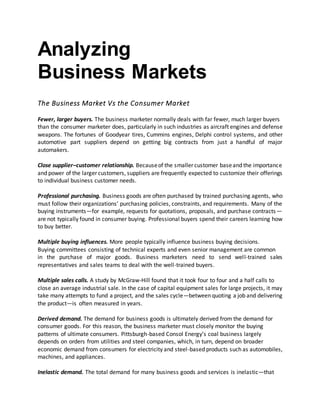 Analyzing
Business Markets
The Business Market Vs the Consumer Market
Fewer, larger buyers. The business marketer normally deals with far fewer, much larger buyers
than the consumer marketer does, particularly in such industries as aircraft engines and defense
weapons. The fortunes of Goodyear tires, Cummins engines, Delphi control systems, and other
automotive part suppliers depend on getting big contracts from just a handful of major
automakers.
Close supplier–customer relationship. Becauseof the smaller customer baseand the importance
and power of the larger customers, suppliers are frequently expected to customize their offerings
to individual business customer needs.
Professional purchasing. Business goods are often purchased by trained purchasing agents, who
must follow their organizations’ purchasing policies, constraints, and requirements. Many of the
buying instruments—for example, requests for quotations, proposals, and purchase contracts—
are not typically found in consumer buying. Professional buyers spend their careers learning how
to buy better.
Multiple buying influences. More people typically influence business buying decisions.
Buying committees consisting of technical experts and even senior management are common
in the purchase of major goods. Business marketers need to send well-trained sales
representatives and sales teams to deal with the well-trained buyers.
Multiple sales calls. A study by McGraw-Hill found that it took four to four and a half calls to
close an average industrial sale. In the case of capital equipment sales for large projects, it may
take many attempts to fund a project, and the sales cycle—between quoting a job and delivering
the product—is often measured in years.
Derived demand. The demand for business goods is ultimately derived from the demand for
consumer goods. For this reason, the business marketer must closely monitor the buying
patterns of ultimate consumers. Pittsburgh-based Consol Energy’s coal business largely
depends on orders from utilities and steel companies, which, in turn, depend on broader
economic demand from consumers for electricity and steel-based products such as automobiles,
machines, and appliances.
Inelastic demand. The total demand for many business goods and services is inelastic—that
 