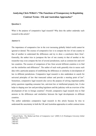 Analyzing Chris Willett’s “The Functions of Transparency in Regulating
Contract Terms - UK and Australian Approaches”
Question 1:
What is the purpose of comparative legal research? Why does the author undertake such
research in this article?
Answer 1:
The importance of comparative law in the ever increasing globally linked world cannot be
ignored or denied. The essence of comparative law is to compare the law of one country to
that of another to understand the differences and try to draw a conclusion there from1
.
Generally, the author tries to juxtapose the law of one country to that of another or the
researcher may even compare the law of several jurisdictions, such as common law and civil
law countries. The essence of comparison of law from several different countries is to find
out the similarities and differences2
. The author of such work generally tries to assess such
data with a particular purpose of establishing the differences or similarity in development of
law in different jurisdictions. Comparative legal research is also undertaken to search for
universal principles of law that transcend culture and provide a meeting point of law3
.
Sometimes, comparative legal research also serves the purpose of solving important public
policy questions regarding consumer law, anti-trust law or intellectual property law. It also
helps in shaping new law and providing legislators and the judiciary with an overview of the
development of law in foreign countries4
. Overall, comparative legal research tries to find
answers to the differences and similarities between the legal developments in different
countries.
The author undertakes comparative legal research in this article because he tries to
understand the uncertainty in both the UK and Australian approaches to unfair contract terms
1
Edward Eberle, ‘The Method and Role of Comparative Law’ (2009) 8 (3) Washington University Global
Studies Law Review 452.
2
Ibid 452.
3
Ibid 453.
4
Ibid 456.
 